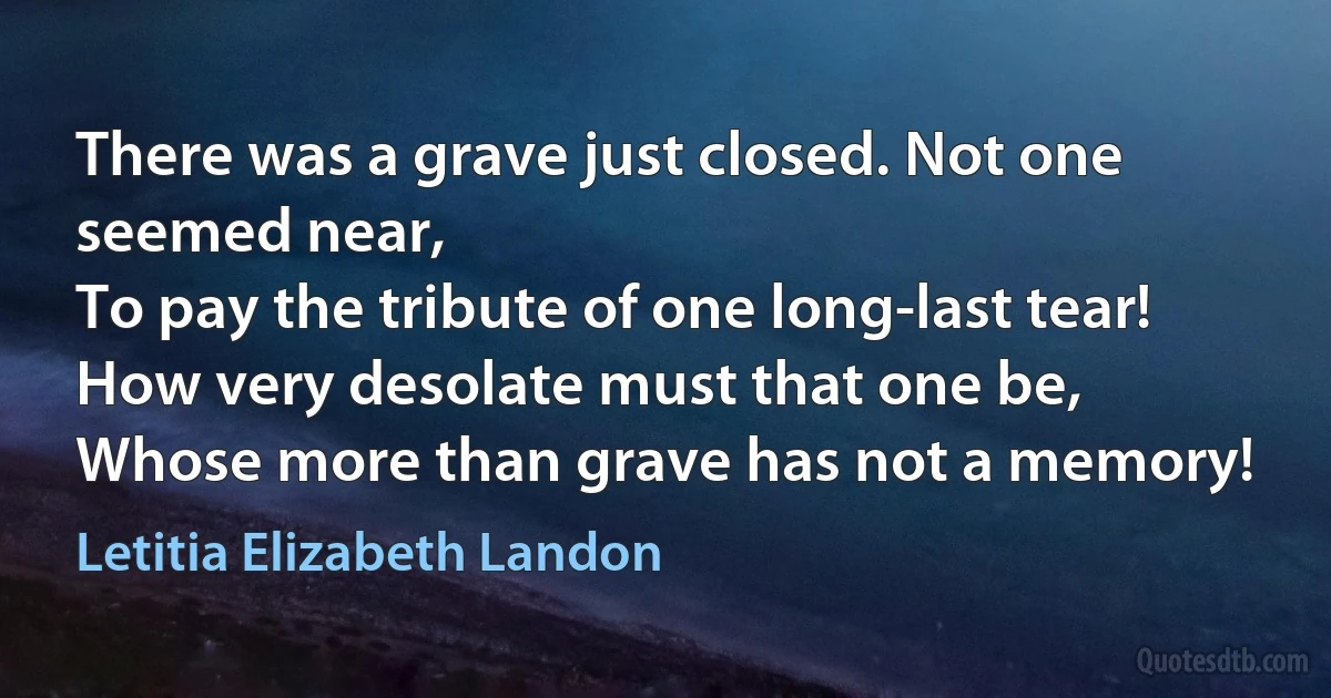 There was a grave just closed. Not one seemed near,
To pay the tribute of one long-last tear!
How very desolate must that one be,
Whose more than grave has not a memory! (Letitia Elizabeth Landon)