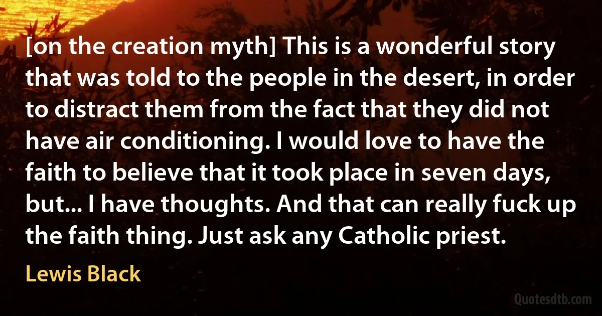 [on the creation myth] This is a wonderful story that was told to the people in the desert, in order to distract them from the fact that they did not have air conditioning. I would love to have the faith to believe that it took place in seven days, but... I have thoughts. And that can really fuck up the faith thing. Just ask any Catholic priest. (Lewis Black)