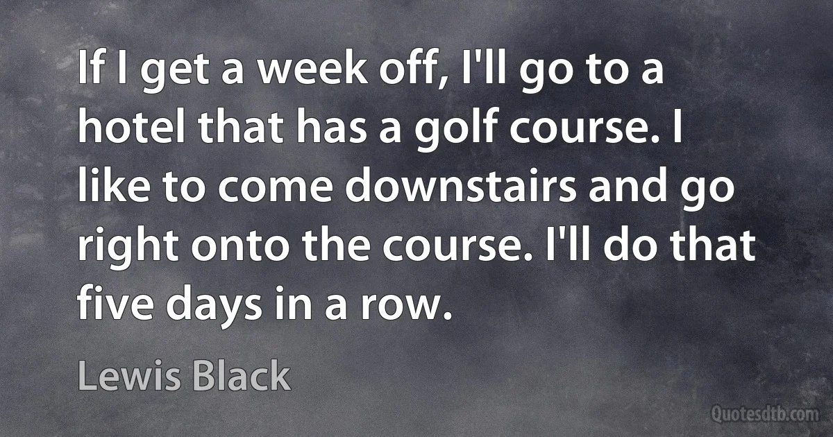 If I get a week off, I'll go to a hotel that has a golf course. I like to come downstairs and go right onto the course. I'll do that five days in a row. (Lewis Black)