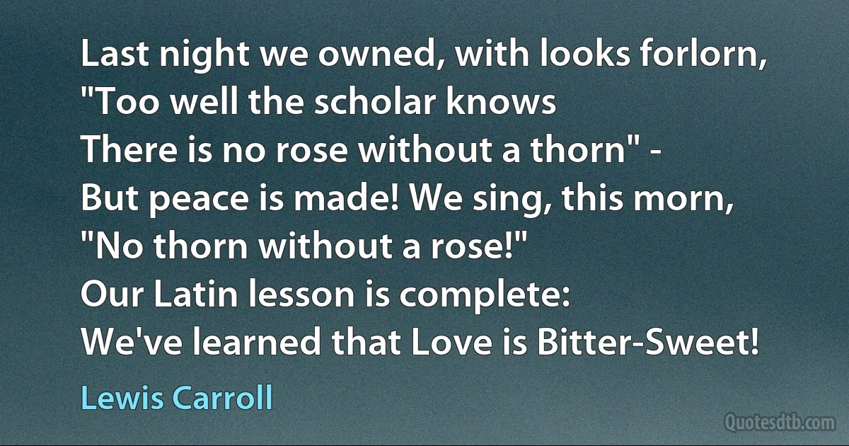 Last night we owned, with looks forlorn,
"Too well the scholar knows
There is no rose without a thorn" -
But peace is made! We sing, this morn,
"No thorn without a rose!"
Our Latin lesson is complete:
We've learned that Love is Bitter-Sweet! (Lewis Carroll)