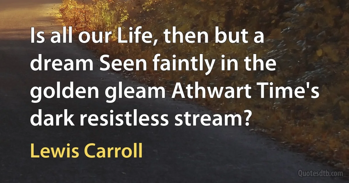 Is all our Life, then but a dream Seen faintly in the golden gleam Athwart Time's dark resistless stream? (Lewis Carroll)