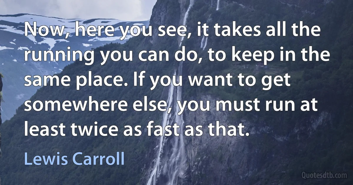 Now, here you see, it takes all the running you can do, to keep in the same place. If you want to get somewhere else, you must run at least twice as fast as that. (Lewis Carroll)