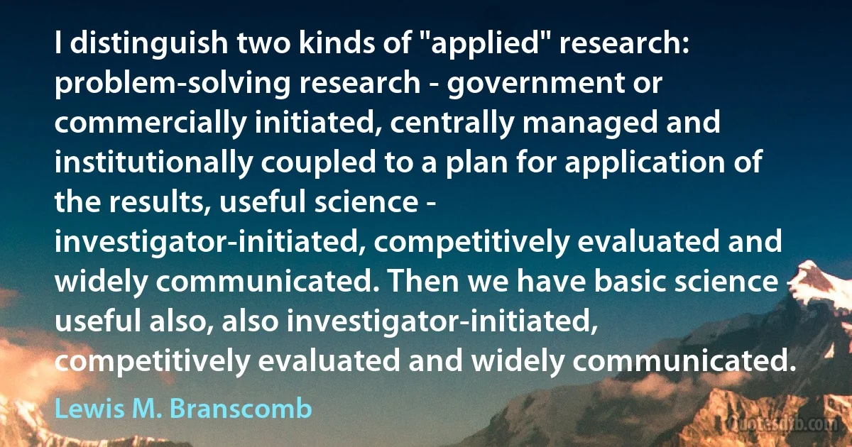 I distinguish two kinds of "applied" research: problem-solving research - government or commercially initiated, centrally managed and institutionally coupled to a plan for application of the results, useful science - investigator-initiated, competitively evaluated and widely communicated. Then we have basic science - useful also, also investigator-initiated, competitively evaluated and widely communicated. (Lewis M. Branscomb)