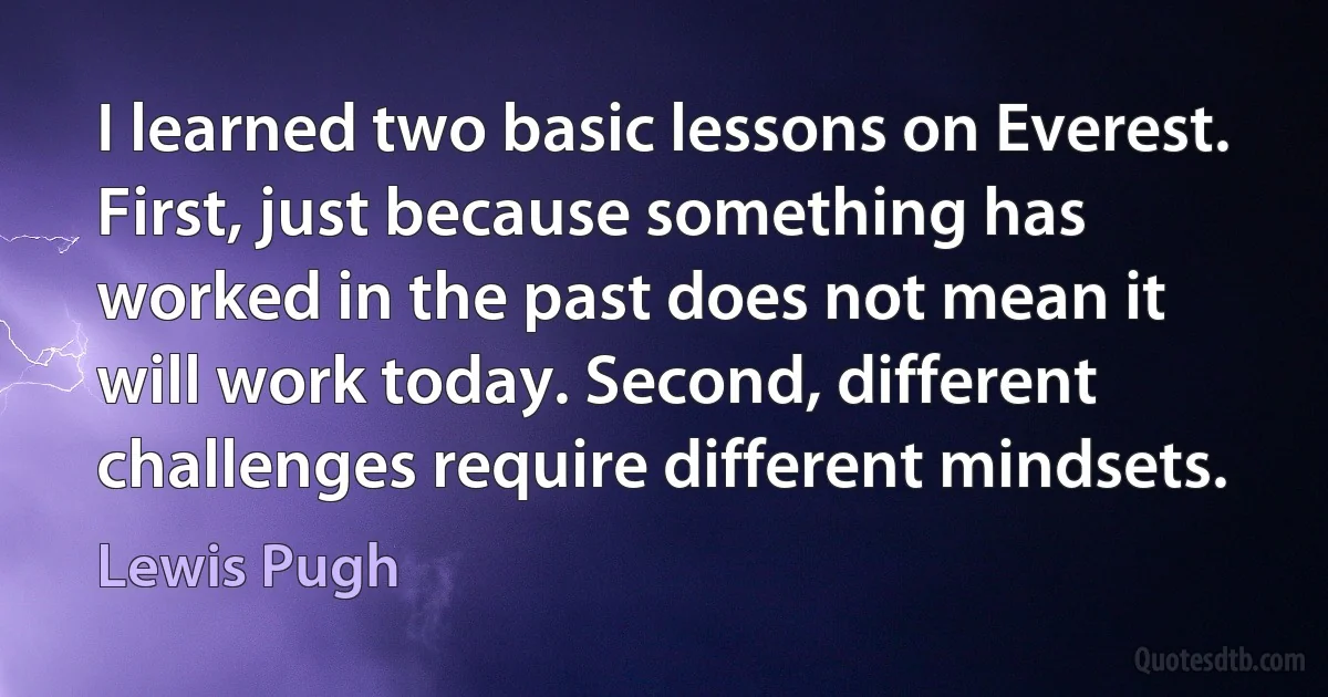 I learned two basic lessons on Everest. First, just because something has worked in the past does not mean it will work today. Second, different challenges require different mindsets. (Lewis Pugh)