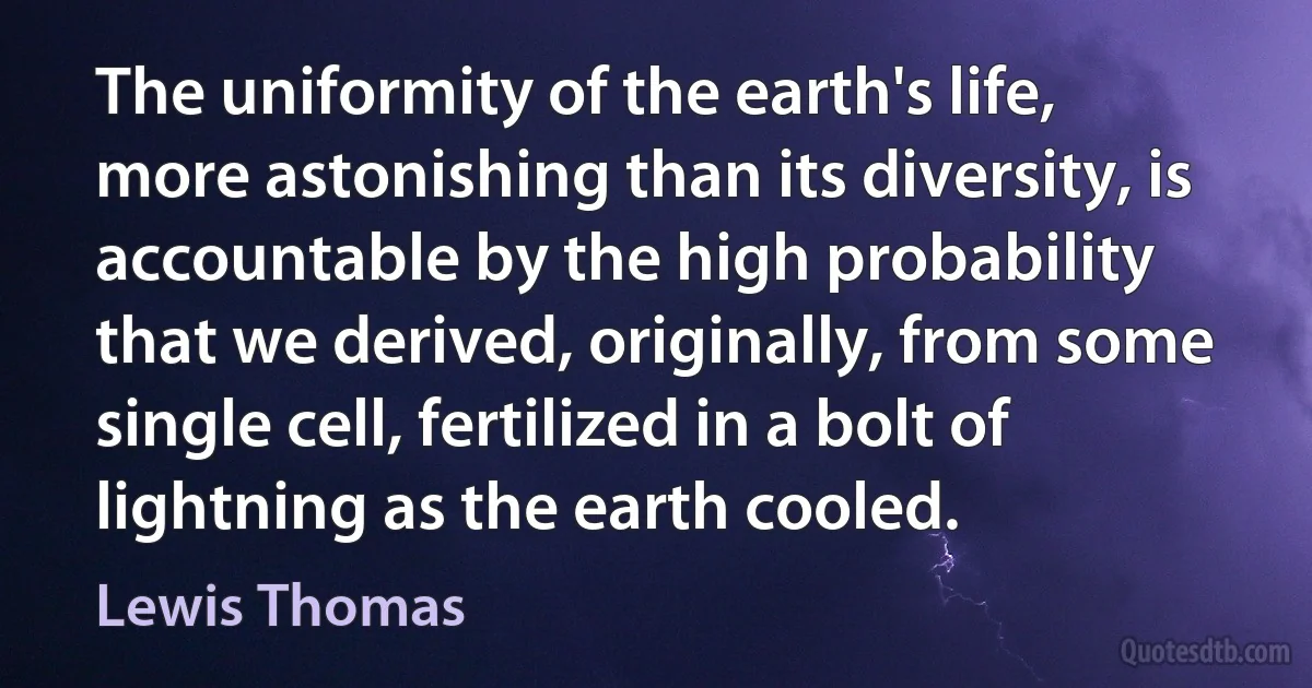 The uniformity of the earth's life, more astonishing than its diversity, is accountable by the high probability that we derived, originally, from some single cell, fertilized in a bolt of lightning as the earth cooled. (Lewis Thomas)