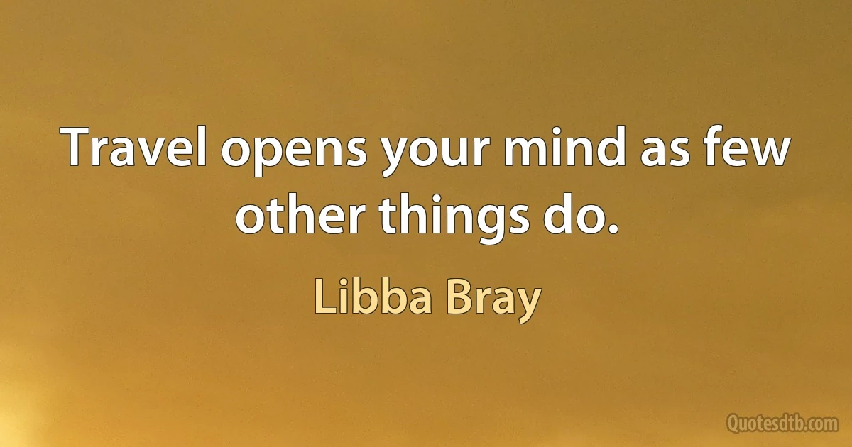 Travel opens your mind as few other things do. (Libba Bray)