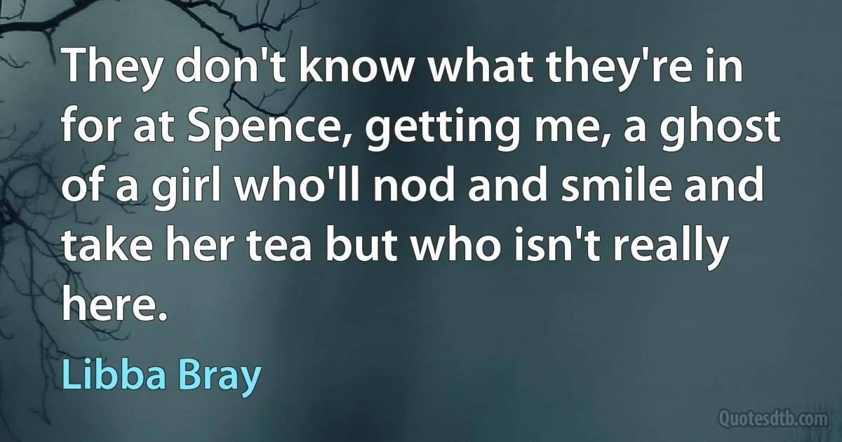 They don't know what they're in for at Spence, getting me, a ghost of a girl who'll nod and smile and take her tea but who isn't really here. (Libba Bray)