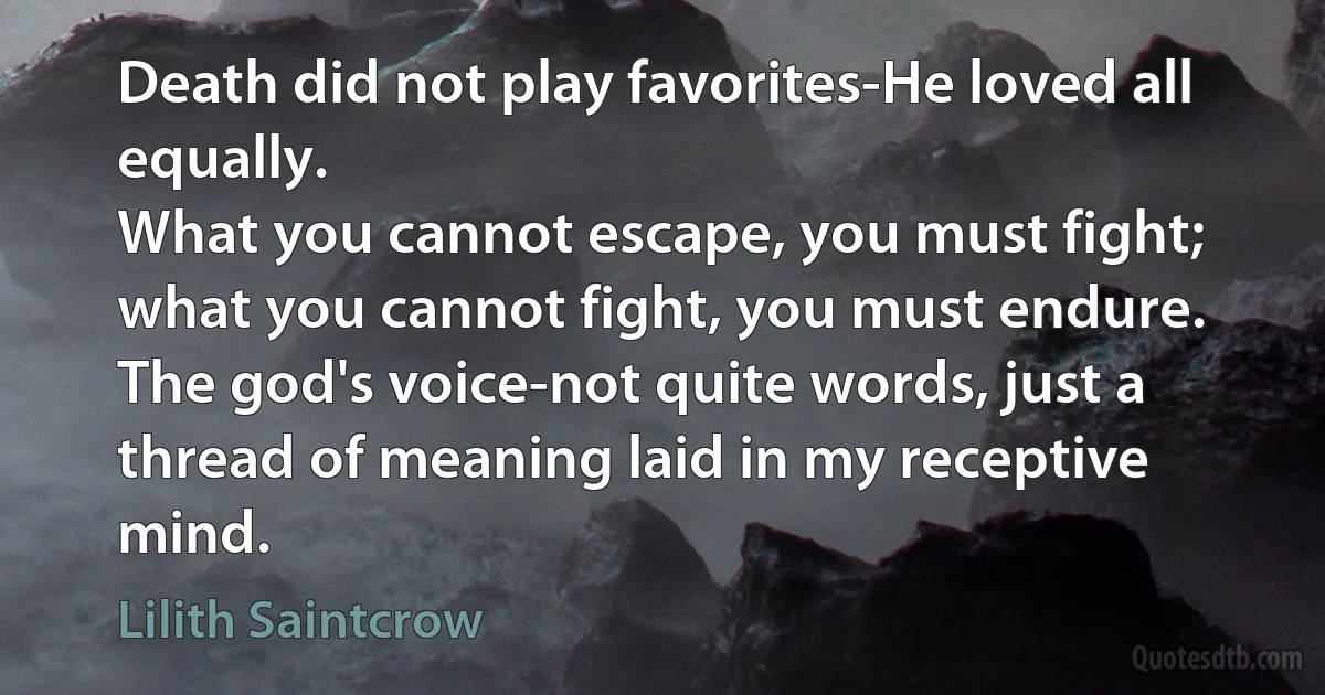 Death did not play favorites-He loved all equally.
What you cannot escape, you must fight; what you cannot fight, you must endure.
The god's voice-not quite words, just a thread of meaning laid in my receptive mind. (Lilith Saintcrow)