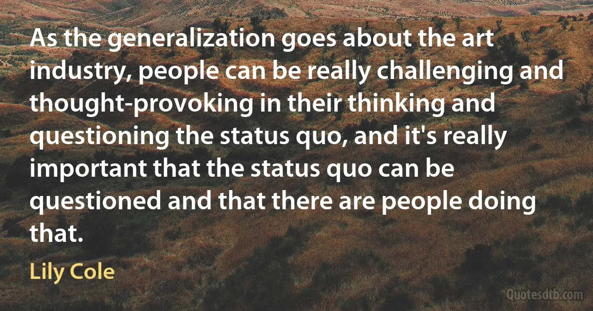 As the generalization goes about the art industry, people can be really challenging and thought-provoking in their thinking and questioning the status quo, and it's really important that the status quo can be questioned and that there are people doing that. (Lily Cole)