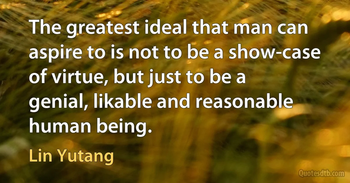 The greatest ideal that man can aspire to is not to be a show-case of virtue, but just to be a genial, likable and reasonable human being. (Lin Yutang)