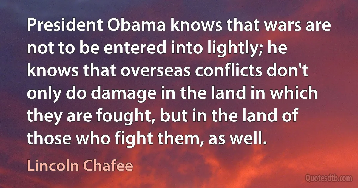 President Obama knows that wars are not to be entered into lightly; he knows that overseas conflicts don't only do damage in the land in which they are fought, but in the land of those who fight them, as well. (Lincoln Chafee)