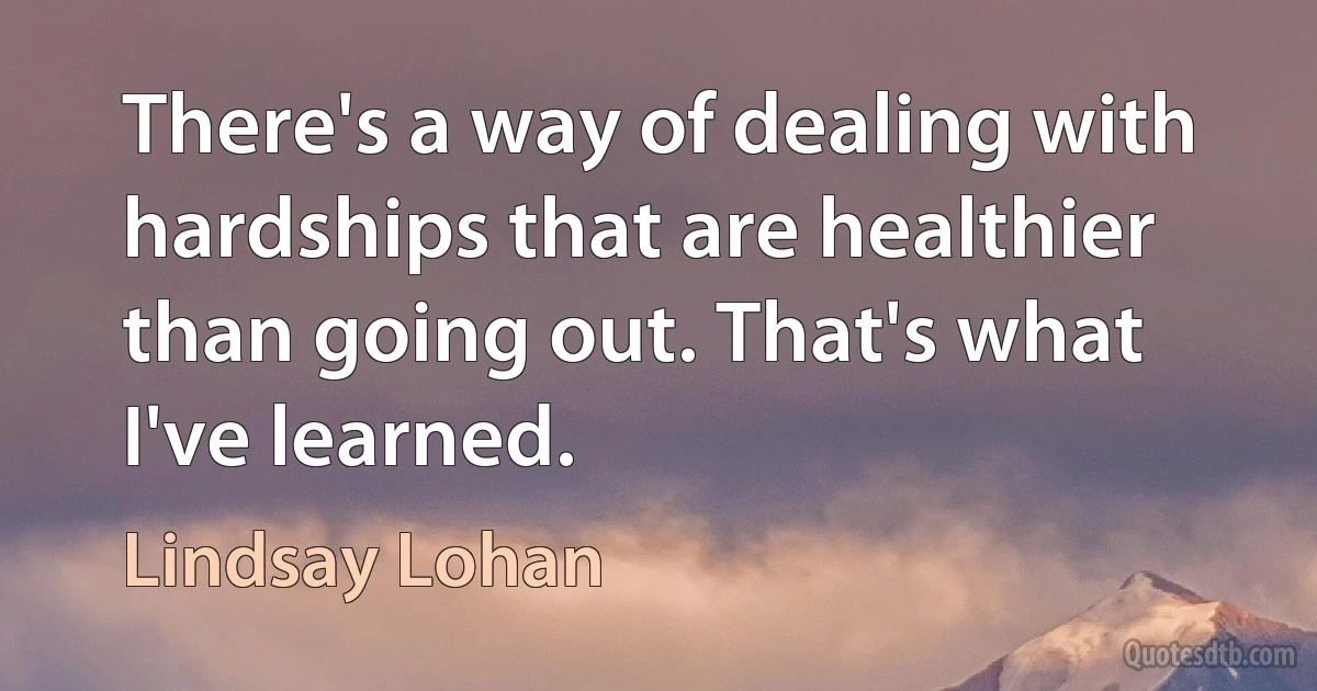 There's a way of dealing with hardships that are healthier than going out. That's what I've learned. (Lindsay Lohan)