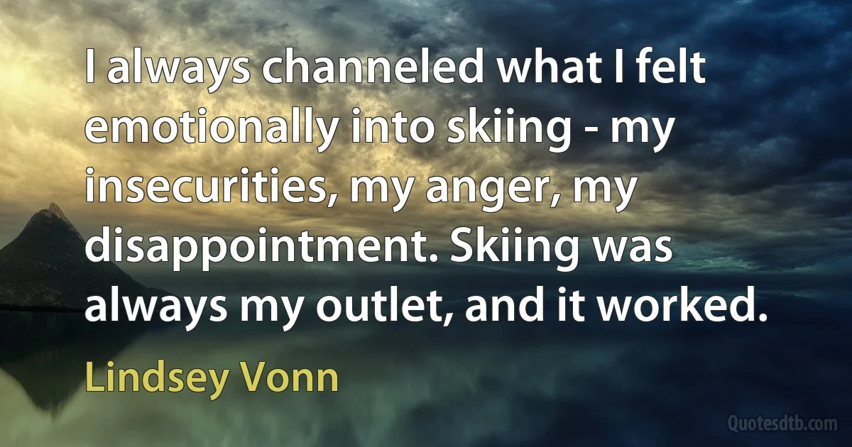 I always channeled what I felt emotionally into skiing - my insecurities, my anger, my disappointment. Skiing was always my outlet, and it worked. (Lindsey Vonn)