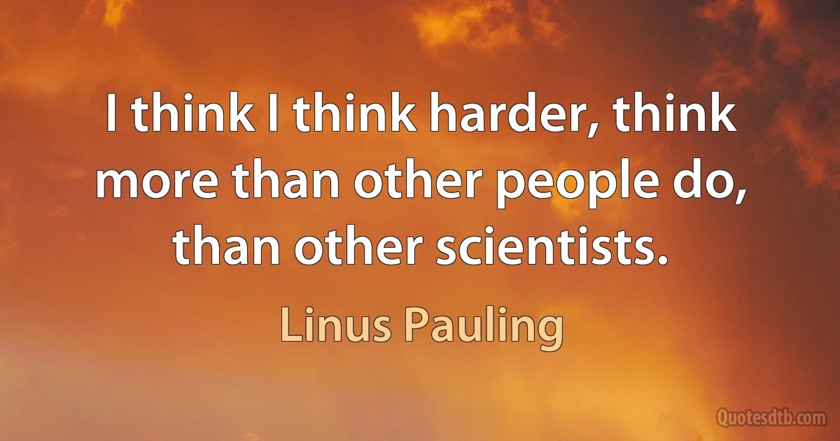 I think I think harder, think more than other people do, than other scientists. (Linus Pauling)