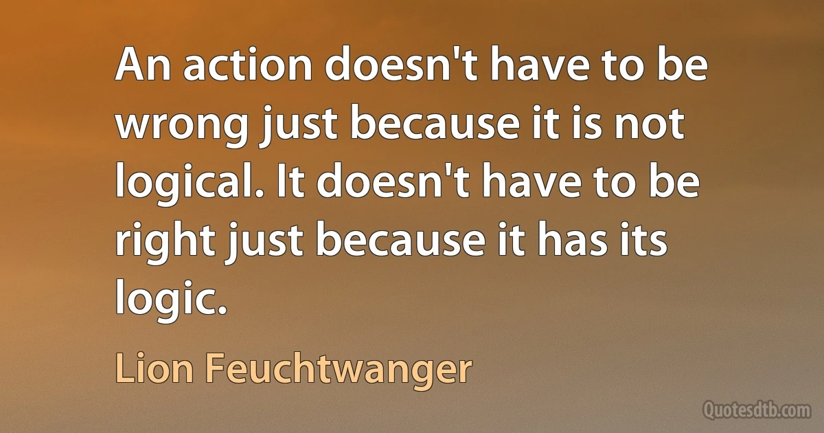 An action doesn't have to be wrong just because it is not logical. It doesn't have to be right just because it has its logic. (Lion Feuchtwanger)