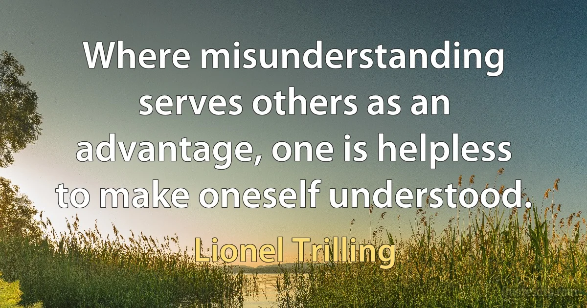 Where misunderstanding serves others as an advantage, one is helpless to make oneself understood. (Lionel Trilling)