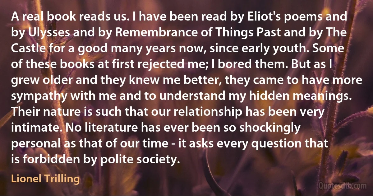 A real book reads us. I have been read by Eliot's poems and by Ulysses and by Remembrance of Things Past and by The Castle for a good many years now, since early youth. Some of these books at first rejected me; I bored them. But as I grew older and they knew me better, they came to have more sympathy with me and to understand my hidden meanings. Their nature is such that our relationship has been very intimate. No literature has ever been so shockingly personal as that of our time - it asks every question that is forbidden by polite society. (Lionel Trilling)