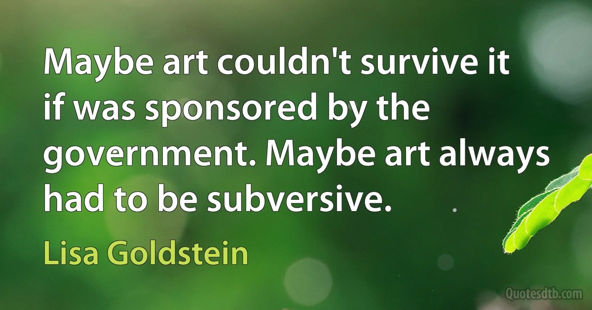 Maybe art couldn't survive it if was sponsored by the government. Maybe art always had to be subversive. (Lisa Goldstein)