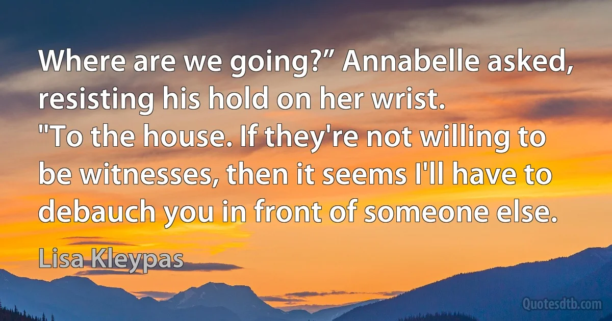 Where are we going?” Annabelle asked, resisting his hold on her wrist.
"To the house. If they're not willing to be witnesses, then it seems I'll have to debauch you in front of someone else. (Lisa Kleypas)