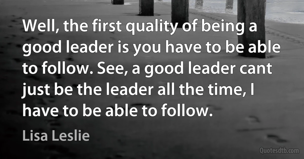 Well, the first quality of being a good leader is you have to be able to follow. See, a good leader cant just be the leader all the time, I have to be able to follow. (Lisa Leslie)