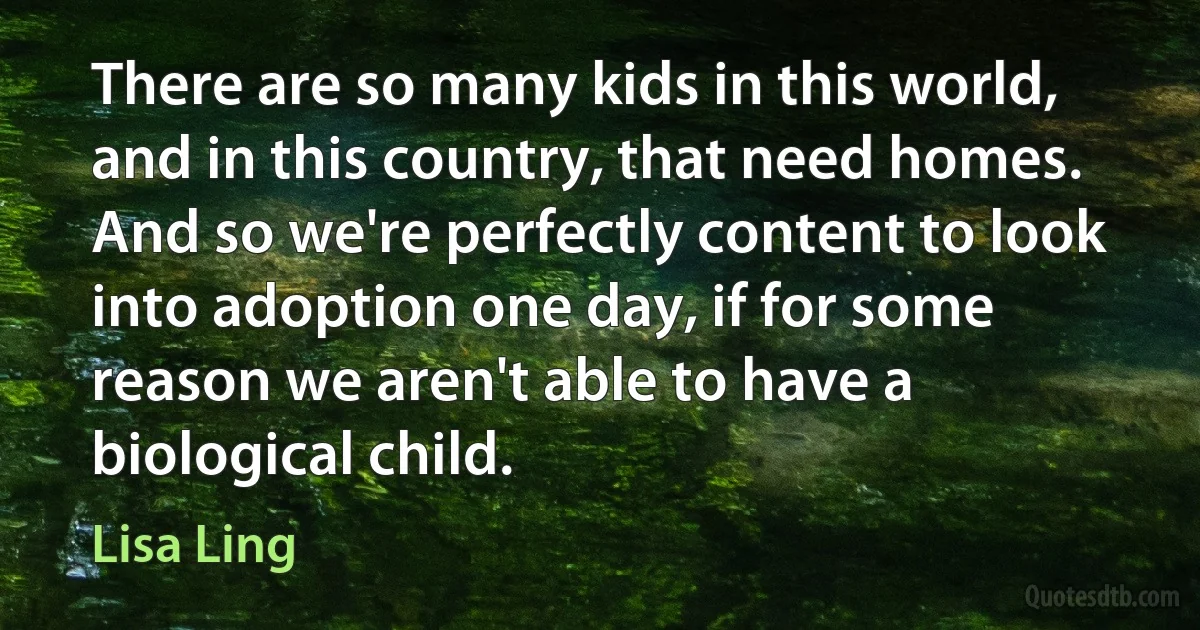 There are so many kids in this world, and in this country, that need homes. And so we're perfectly content to look into adoption one day, if for some reason we aren't able to have a biological child. (Lisa Ling)