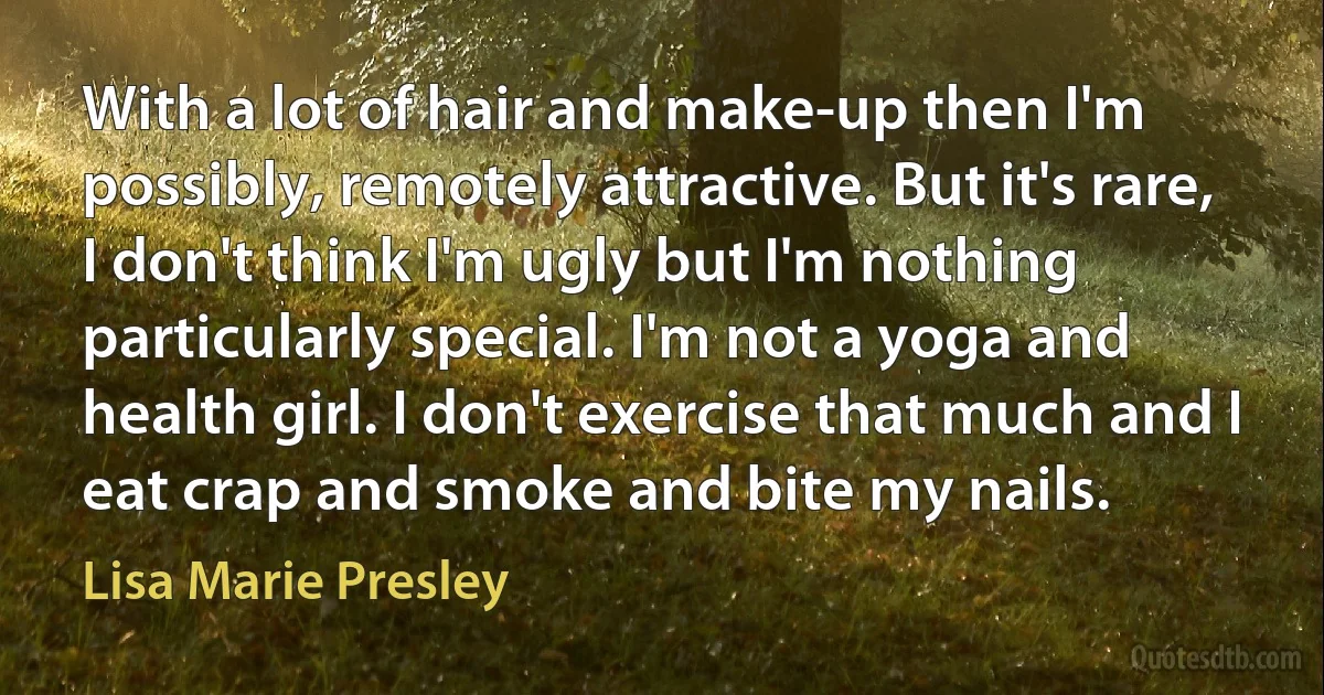 With a lot of hair and make-up then I'm possibly, remotely attractive. But it's rare, I don't think I'm ugly but I'm nothing particularly special. I'm not a yoga and health girl. I don't exercise that much and I eat crap and smoke and bite my nails. (Lisa Marie Presley)