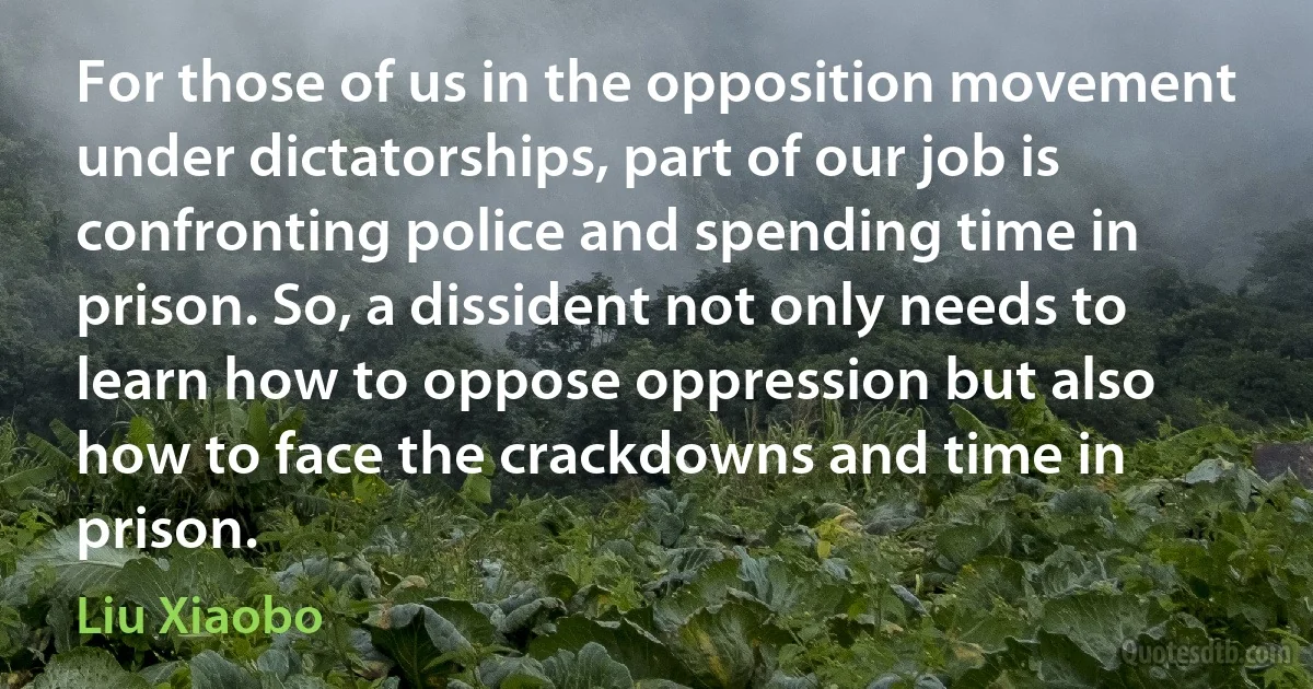 For those of us in the opposition movement under dictatorships, part of our job is confronting police and spending time in prison. So, a dissident not only needs to learn how to oppose oppression but also how to face the crackdowns and time in prison. (Liu Xiaobo)