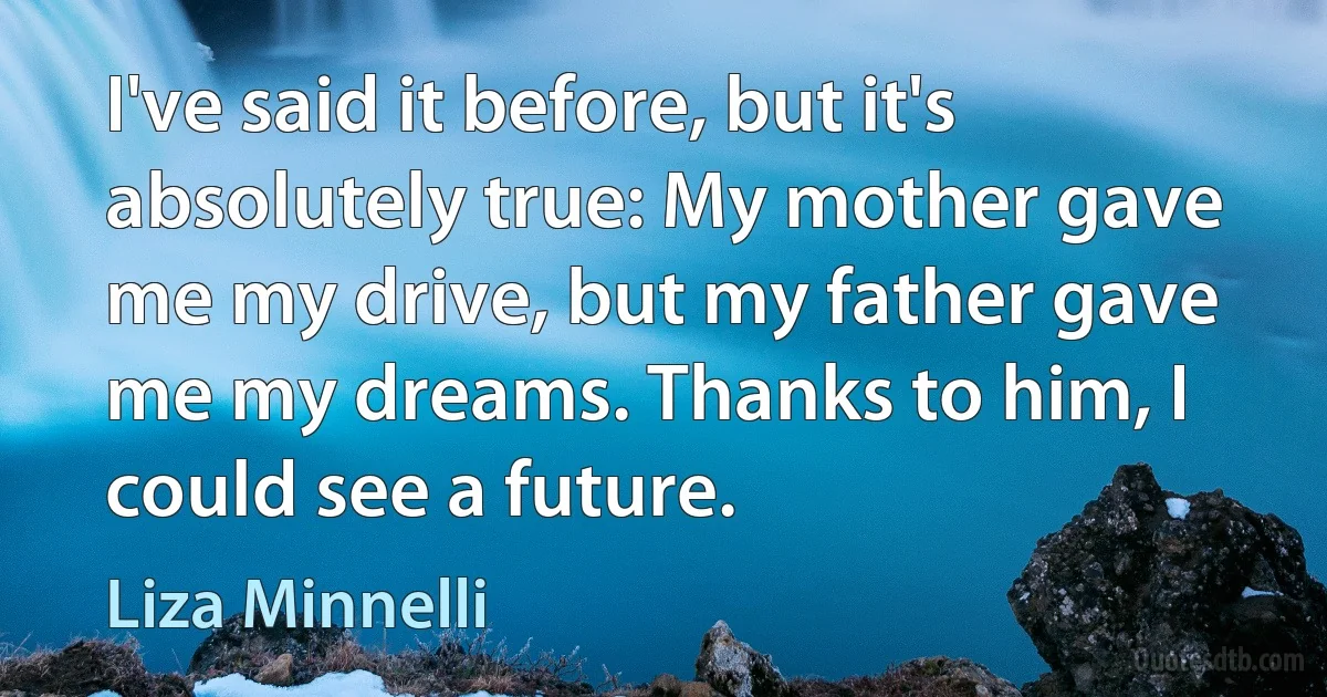 I've said it before, but it's absolutely true: My mother gave me my drive, but my father gave me my dreams. Thanks to him, I could see a future. (Liza Minnelli)