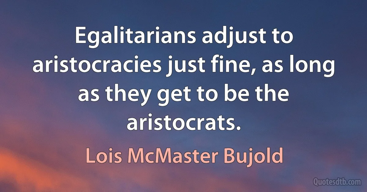 Egalitarians adjust to aristocracies just fine, as long as they get to be the aristocrats. (Lois McMaster Bujold)