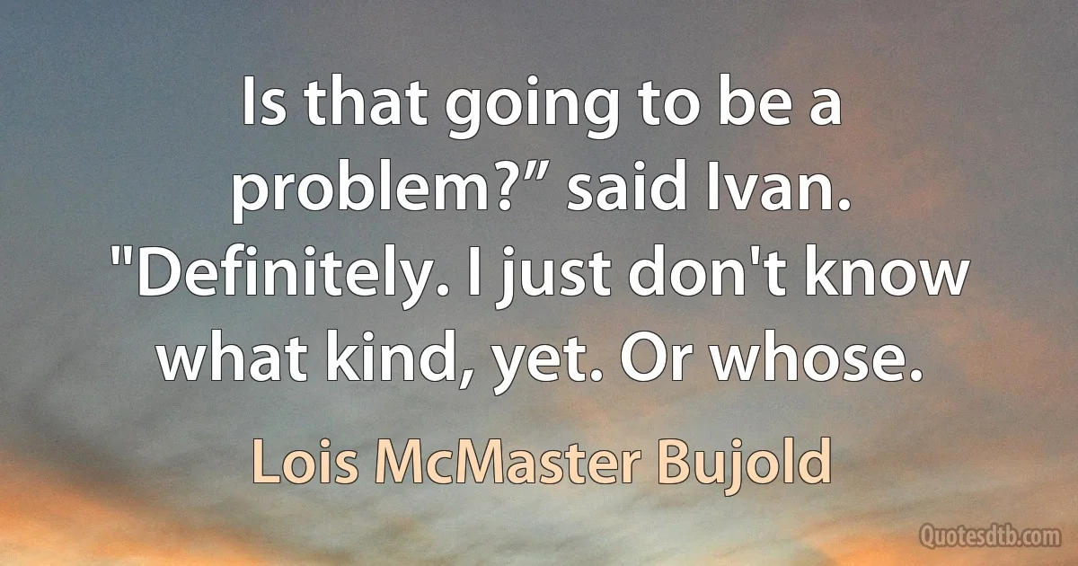 Is that going to be a problem?” said Ivan.
"Definitely. I just don't know what kind, yet. Or whose. (Lois McMaster Bujold)