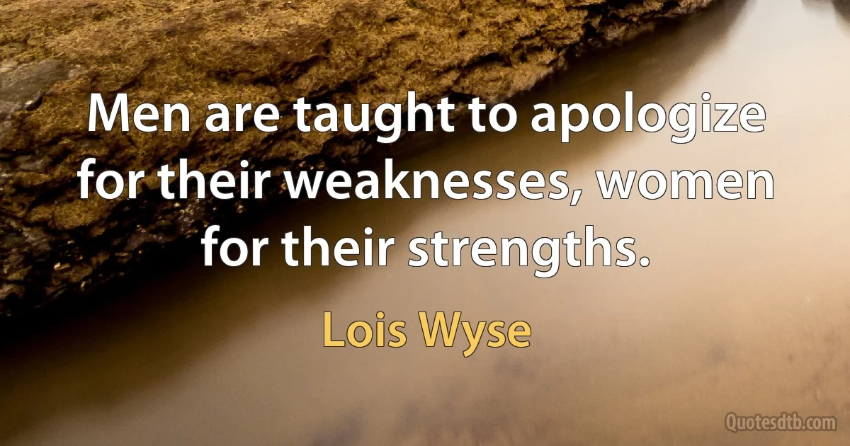 Men are taught to apologize for their weaknesses, women for their strengths. (Lois Wyse)