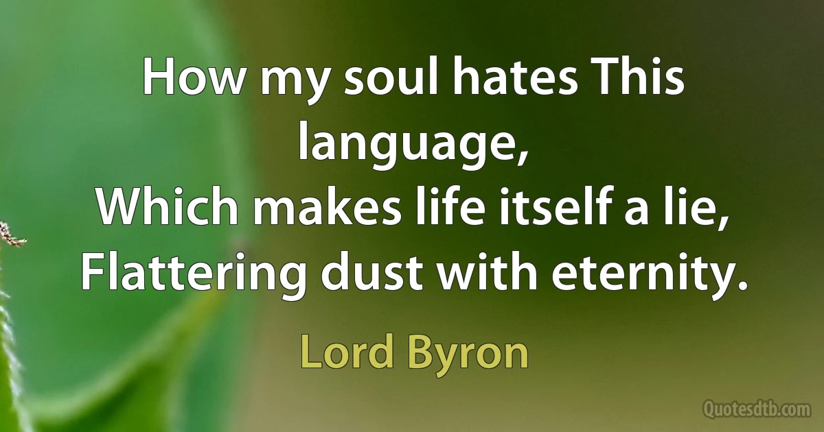 How my soul hates This language,
Which makes life itself a lie,
Flattering dust with eternity. (Lord Byron)