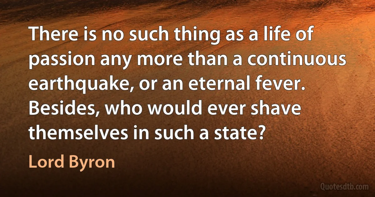 There is no such thing as a life of passion any more than a continuous earthquake, or an eternal fever. Besides, who would ever shave themselves in such a state? (Lord Byron)