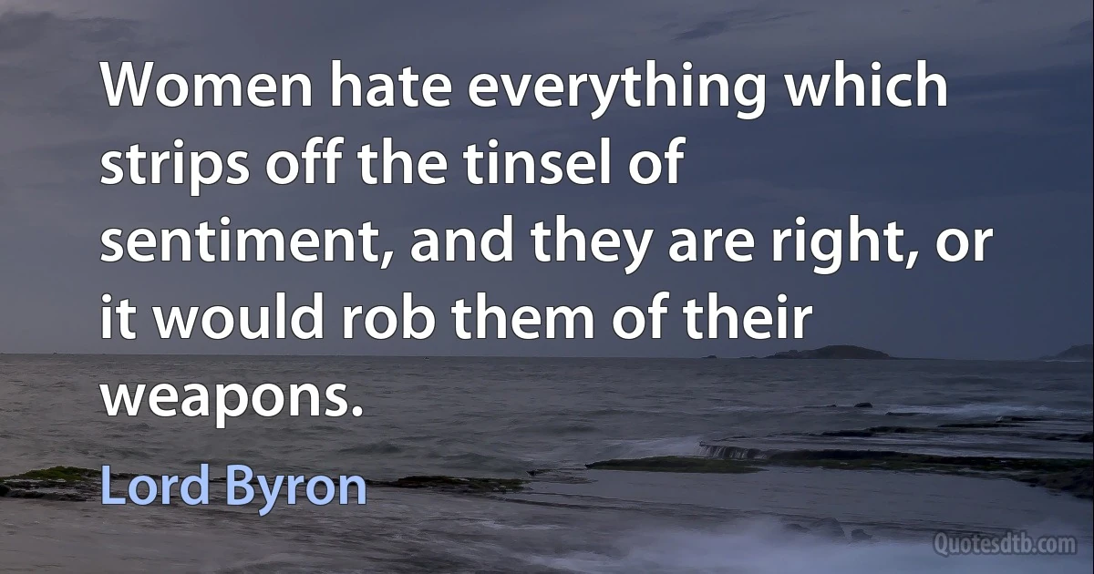 Women hate everything which strips off the tinsel of sentiment, and they are right, or it would rob them of their weapons. (Lord Byron)