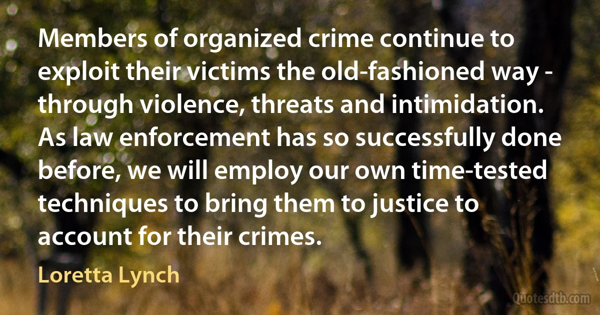 Members of organized crime continue to exploit their victims the old-fashioned way - through violence, threats and intimidation. As law enforcement has so successfully done before, we will employ our own time-tested techniques to bring them to justice to account for their crimes. (Loretta Lynch)