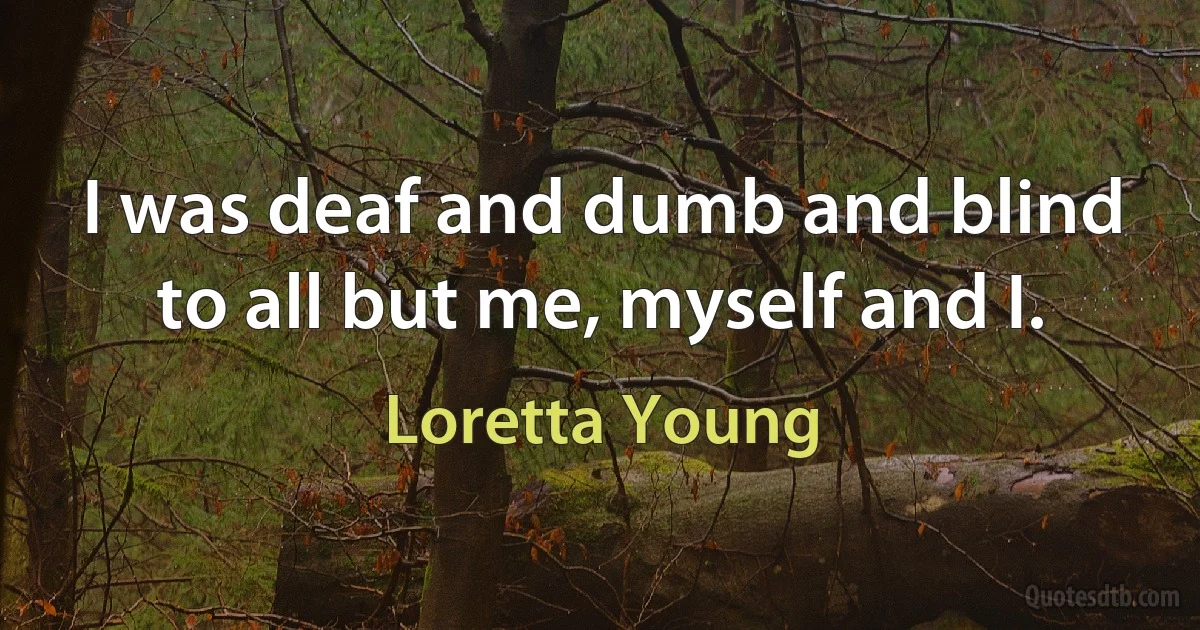 I was deaf and dumb and blind to all but me, myself and I. (Loretta Young)