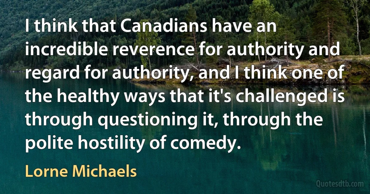 I think that Canadians have an incredible reverence for authority and regard for authority, and I think one of the healthy ways that it's challenged is through questioning it, through the polite hostility of comedy. (Lorne Michaels)