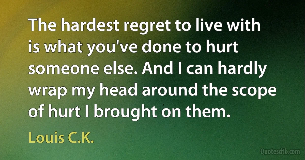 The hardest regret to live with is what you've done to hurt someone else. And I can hardly wrap my head around the scope of hurt I brought on them. (Louis C.K.)