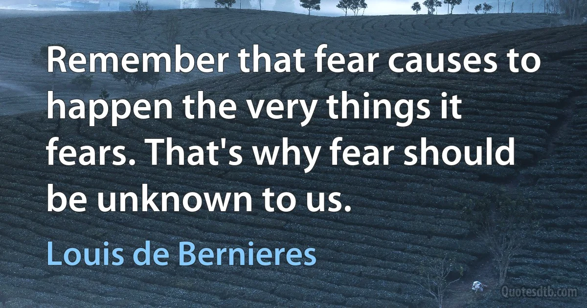 Remember that fear causes to happen the very things it fears. That's why fear should be unknown to us. (Louis de Bernieres)