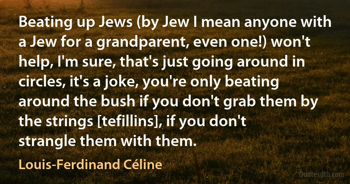 Beating up Jews (by Jew I mean anyone with a Jew for a grandparent, even one!) won't help, I'm sure, that's just going around in circles, it's a joke, you're only beating around the bush if you don't grab them by the strings [tefillins], if you don't strangle them with them. (Louis-Ferdinand Céline)