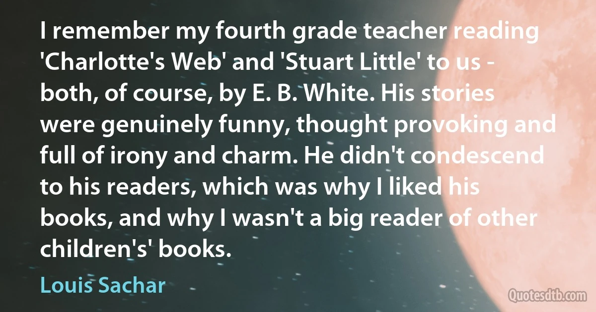 I remember my fourth grade teacher reading 'Charlotte's Web' and 'Stuart Little' to us - both, of course, by E. B. White. His stories were genuinely funny, thought provoking and full of irony and charm. He didn't condescend to his readers, which was why I liked his books, and why I wasn't a big reader of other children's' books. (Louis Sachar)