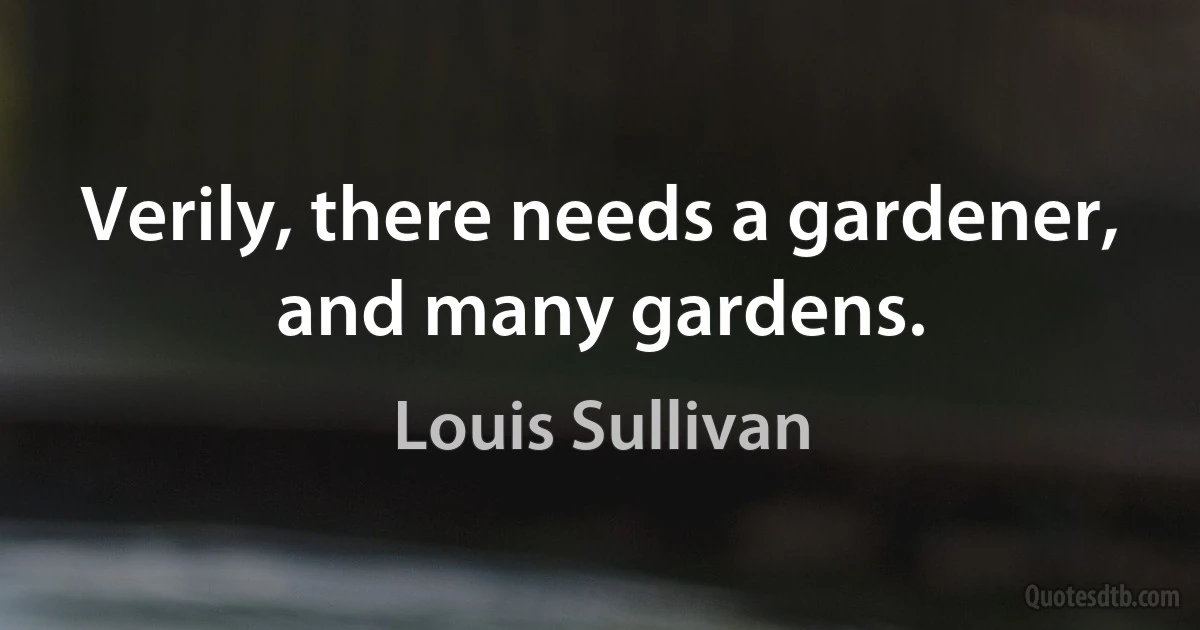 Verily, there needs a gardener, and many gardens. (Louis Sullivan)