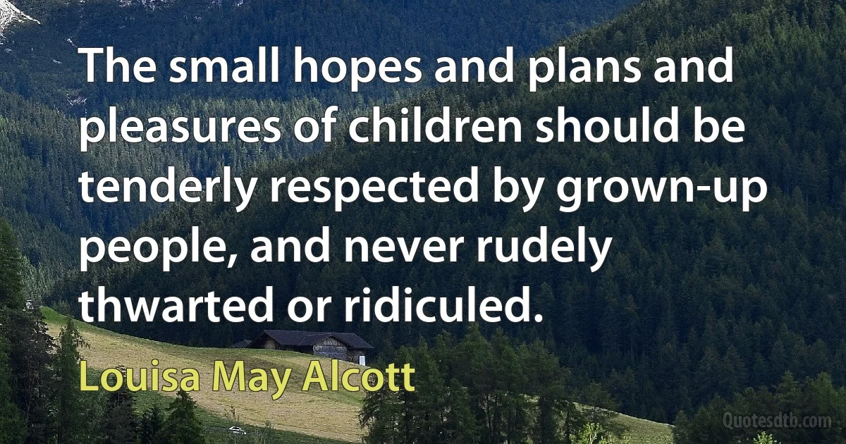 The small hopes and plans and pleasures of children should be tenderly respected by grown-up people, and never rudely thwarted or ridiculed. (Louisa May Alcott)