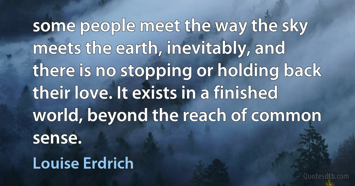 some people meet the way the sky meets the earth, inevitably, and there is no stopping or holding back their love. It exists in a finished world, beyond the reach of common sense. (Louise Erdrich)