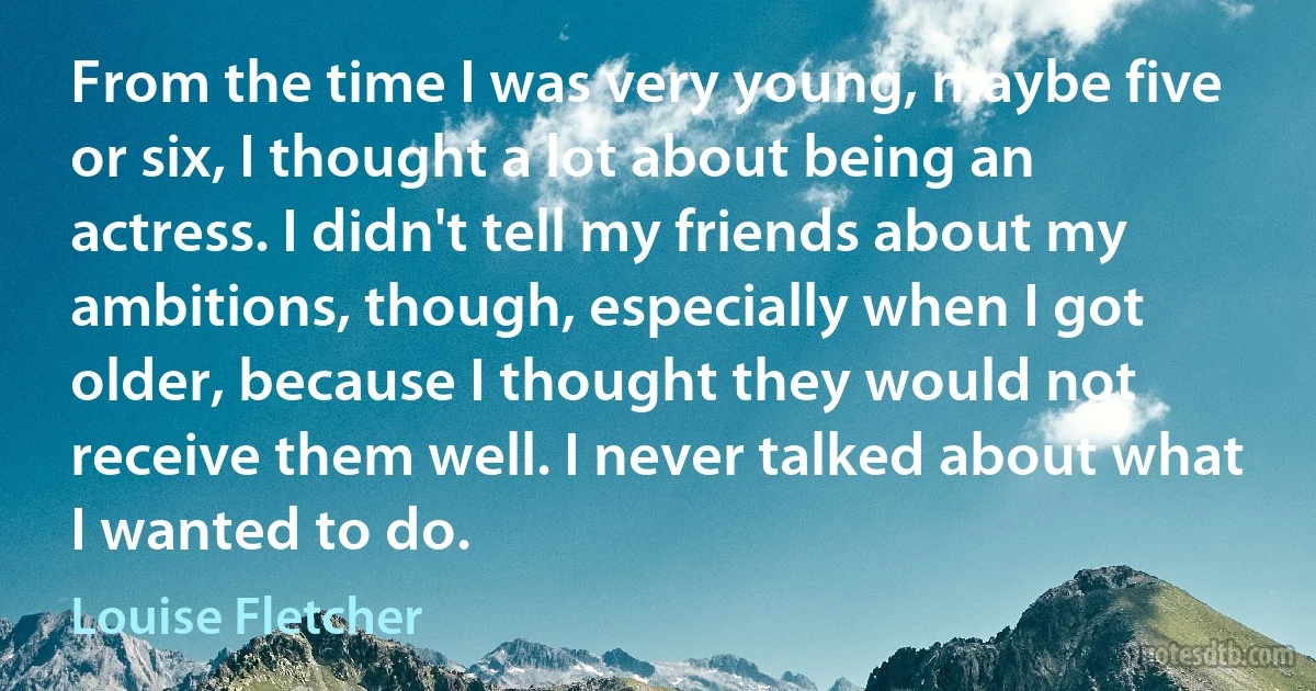 From the time I was very young, maybe five or six, I thought a lot about being an actress. I didn't tell my friends about my ambitions, though, especially when I got older, because I thought they would not receive them well. I never talked about what I wanted to do. (Louise Fletcher)