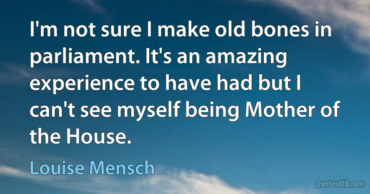 I'm not sure I make old bones in parliament. It's an amazing experience to have had but I can't see myself being Mother of the House. (Louise Mensch)