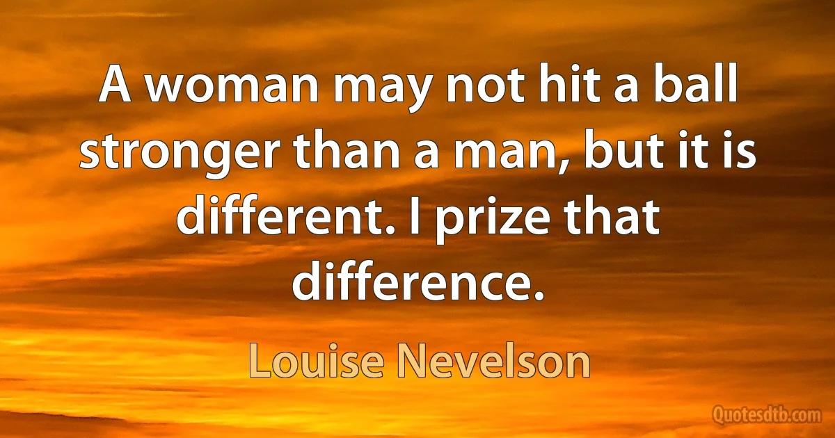 A woman may not hit a ball stronger than a man, but it is different. I prize that difference. (Louise Nevelson)