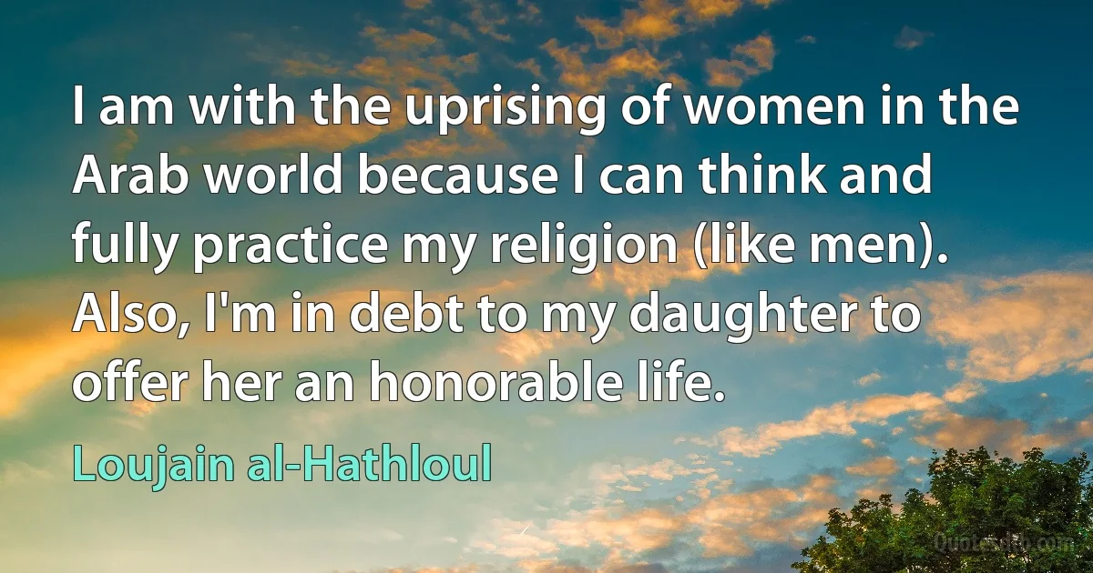 I am with the uprising of women in the Arab world because I can think and fully practice my religion (like men). Also, I'm in debt to my daughter to offer her an honorable life. (Loujain al-Hathloul)