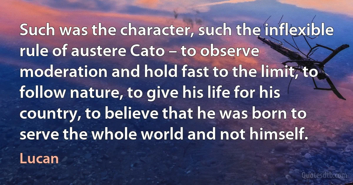 Such was the character, such the inflexible rule of austere Cato – to observe moderation and hold fast to the limit, to follow nature, to give his life for his country, to believe that he was born to serve the whole world and not himself. (Lucan)