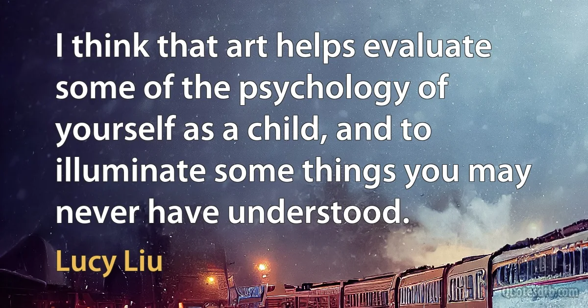 I think that art helps evaluate some of the psychology of yourself as a child, and to illuminate some things you may never have understood. (Lucy Liu)